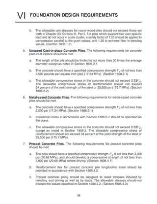 FOUNDATION DESIGN REQUIREMENTS
VI
25
b. The allowable unit stresses for round wood piles should not exceed those set
forth in Chapter 23, Division III, Part I. For piles which support their own specific
load and do not occur in a pile cluster, a safety factor of 1.25 should be applied to
compression parallel to the grain values, and 1.30 to extreme fiber in bending
values. (Section 1808.1.2)
5. Uncased Cast-in-place Concrete Piles. The following requirements for concrete
piles cast inplace should be met:
a. The length of the pile should be limited to not more than 30 times the average
diameter except as noted in Section 1808.2.1.
b. The concrete should have a specified compressive strength f ′c of not less than
2,500 pounds per square inch (psi) (17.24 MPa). (Section 1808.2.1)
c. The allowable compressive stress in the concrete should not exceed 0.33f ′c.
The allowable compressive stress of reinforcement should not exceed
34 percent of the yield strength of the steel or 25,500 psi (175.7 MPa). (Section
1808.2.2)
6. Metal-cased Concrete Piles. The following requirements for metal-cased concrete
piles should be met:
a. The concrete should have a specified compressive strength f ′c of not less than
2,500 psi (17.24 MPa). (Section 1808.3.1)
b. Installation notes in accordance with Section 1808.3.2 should be specified on
the plans.
c. The allowable compressive stress in the concrete should not exceed 0.33f ′c,
except as noted in Section 1808.3. The allowable compressive stress of
reinforcement should not exceed 34 percent of the yield strength of the steel or
25,500 psi (175.7 MPa).
7. Precast Concrete Piles. The following requirements for precast concrete piles
should be met:
a. The piles should have a specified compressive strength f ′c of not less than 3,000
psi (20.68 MPa), and should develop a compressive strength of not less than
3,000 psi (20.68 MPa) before driving. (Section 1808.4.1)
b. Reinforcement ties for precast concrete pile longitudinal steel should be
provided in accordance with Section 1808.4.2.
c. Precast concrete piling should be designed to resist stresses induced by
handling and driving as well as by loads. The allowable stresses should not
exceed the values specified in Section 1808.2.2. (Section 1808.4.3)
 