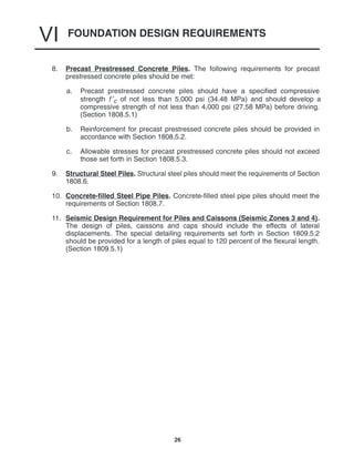 FOUNDATION DESIGN REQUIREMENTS
VI
26
8. Precast Prestressed Concrete Piles. The following requirements for precast
prestressed concrete piles should be met:
a. Precast prestressed concrete piles should have a specified compressive
strength f ′c of not less than 5,000 psi (34.48 MPa) and should develop a
compressive strength of not less than 4,000 psi (27.58 MPa) before driving.
(Section 1808.5.1)
b. Reinforcement for precast prestressed concrete piles should be provided in
accordance with Section 1808.5.2.
c. Allowable stresses for precast prestressed concrete piles should not exceed
those set forth in Section 1808.5.3.
9. Structural Steel Piles. Structural steel piles should meet the requirements of Section
1808.6.
10. Concrete-filled Steel Pipe Piles. Concrete-filled steel pipe piles should meet the
requirements of Section 1808.7.
11. Seismic Design Requirement for Piles and Caissons (Seismic Zones 3 and 4).
The design of piles, caissons and caps should include the effects of lateral
displacements. The special detailing requirements set forth in Section 1809.5.2
should be provided for a length of piles equal to 120 percent of the flexural length.
(Section 1809.5.1)
 