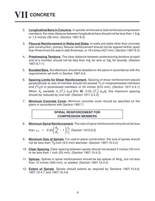 CONCRETE
VII
3
2. Longitudinal Bars in Columns. In spirally reinforced or tied reinforced compression
members, the clear distance between longitudinal bars should not be less than 1.5db
or 1.5 inches (38 mm). (Section 1907.6.3)
3. Flexural Reinforcement in Walls and Slabs. In walls and slabs other than concrete
joist construction, primary flexural reinforcement should not be spaced farther apart
than three times the wall or slab thickness, or 18 inches (457 mm). (Section 1907.6.5)
4. Prestressing Tendons. The clear distance between pretensioning tendons at each
end of a member should not be less than 4db for wire or 3db for strands. (Section
1907.6.7.1)
5. Bundled Bars. Bundled bars should be detailed on the plans in accordance with the
requirements set forth in Section 1907.6.6.
6. Spacing Limits for Shear Reinforcement. Spacing of shear reinforcement placed
perpendicular to axis of member should not exceed d/2 in nonprestressed members
and (3/4)h in prestressed members or 24 inches (610 mm). (Section 1911.5.4.1)
When Vs exceeds 4 (fc)
 bwd [For SI: 0.33 (fc)
 bwd], this maximum spacing
should be reduced by one-half. (Section 1911.5.4.3)
7. Minimum Concrete Cover. Minimum concrete cover should be specified on the
plans in accordance with Section 1907.7.
SPIRAL REINFORCEMENT FOR
COMPRESSION MEMBERS
8. Minimum Spiral Reinforcement. The ratio of spiral reinforcement should not be less
than s  0.45Ag
Ac
 1f
c
fy
. (Section 1910.9.3)
9. Minimum Size of Spirals. For cast-in-place construction, the size of spirals should
not be less than 3/8-inch (9.5 mm) diameter. (Section 1907.10.4.2)
10. Clear Spacing. Clear spacing between spirals should not exceed 3 inches (76 mm)
or be less than 1 inch (25 mm). (Section 1907.10.4.3)
11. Splices. Splices in spiral reinforcement should be lap splices of 48db, but not less
than 12 inches (305 mm), or welded. (Section 1907.10.4.5)
12. Extent of Spirals. Spirals should extend as required by Sections 1907.10.4.6,
1907.10.4.7 and 1907.10.4.8.
 