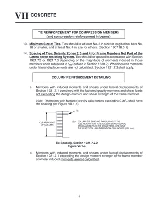 CONCRETE
VII
4
TIE REINFORCEMENT FOR COMPRESSION MEMBERS
(and compression reinforcement in beams)
13. Minimum Size of Ties. Ties should be at least No. 3 in size for longitudinal bars No.
10 or smaller, and at least No. 4 in size for others. (Section 1907.10.5.1)
14. Spacing of Ties: Seismic Zones 2, 3 and 4 for Frame Members Not Part of the
Lateral-force-resisting System. Ties should be spaced in accordance with Section
1921.7.2 or 1921.7.3 depending on the magnitude of moments induced in those
members when subjected to ∆m (defined in Section 1630.9). When induced moments
under lateral displacements are not calculated, Section 1921.7.3 shall apply.
COLUMN REINFORCEMENT DETAILING
a. Members with induced moments and shears under lateral displacements of
Section 1921.7.1 combined with the factored gravity moments and shear loads
not exceeding the design moment and shear strength of the frame member.
Note: (Members with factored gravity axial forces exceeding 0.3Po shall have
the spacing per Figure VII-1-b).
S2= COLUMN TIE SPACING THROUGHOUT THE
FULL HEIGHT NOT TO EXCEED 6 LONGITUDINAL
BAR DIAMETERS,16 TIE DIAMETERS, ONE-HALF
THE LEAST COLUMN DIMENSION OR 6 INCHES (152 mm).
CLEARWEIGHT
OF COLUMN
S2
Tie Spacing, Section 1921.7.2.2
Figure VII-1-a
b. Members with induced moments and shears under lateral displacements of
Section 1921.7.1 exceeding the design moment strength of the frame member
or where induced moments are not calculated.
 