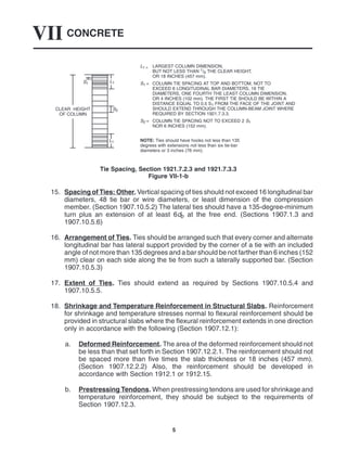 CONCRETE
VII
5
L1 = LARGEST COLUMN DIMENSION,
BUT NOT LESS THAN 1/6 THE CLEAR HEIGHT,
OR 18 INCHES (457 mm).
S1 = COLUMN TIE SPACING AT TOP AND BOTTOM, NOT TO
EXCEED 6 LONGITUDINAL BAR DIAMETERS, 16 TIE
DIAMETERS, ONE FOURTH THE LEAST COLUMN DIMENSION,
OR 4 INCHES (102 mm). THE FIRST TIE SHOULD BE WITHIN A
DISTANCE EQUAL TO 0.5 S1 FROM THE FACE OF THE JOINT AND
SHOULD EXTEND THROUGH THE COLUMN-BEAM JOINT WHERE
REQUIRED BY SECTION 1921.7.3.3.
S2 = COLUMN TIE SPACING NOT TO EXCEED 2 S1
NOR 6 INCHES (152 mm).
NOTE: Ties should have hooks not less than 135
degrees with extensions not less than six tie-bar
diameters or 3 inches (76 mm).
S2
L1
L1
S1
CLEAR HEIGHT
OF COLUMN
Tie Spacing, Section 1921.7.2.3 and 1921.7.3.3
Figure VII-1-b
15. Spacing of Ties: Other. Vertical spacing of ties should not exceed 16 longitudinal bar
diameters, 48 tie bar or wire diameters, or least dimension of the compression
member. (Section 1907.10.5.2) The lateral ties should have a 135-degree-minimum
turn plus an extension of at least 6db at the free end. (Sections 1907.1.3 and
1907.10.5.6)
16. Arrangement of Ties. Ties should be arranged such that every corner and alternate
longitudinal bar has lateral support provided by the corner of a tie with an included
angle of not more than 135 degrees and a bar should be not farther than 6 inches (152
mm) clear on each side along the tie from such a laterally supported bar. (Section
1907.10.5.3)
17. Extent of Ties. Ties should extend as required by Sections 1907.10.5.4 and
1907.10.5.5.
18. Shrinkage and Temperature Reinforcement in Structural Slabs. Reinforcement
for shrinkage and temperature stresses normal to flexural reinforcement should be
provided in structural slabs where the flexural reinforcement extends in one direction
only in accordance with the following (Section 1907.12.1):
a. Deformed Reinforcement. The area of the deformed reinforcement should not
be less than that set forth in Section 1907.12.2.1. The reinforcement should not
be spaced more than five times the slab thickness or 18 inches (457 mm).
(Section 1907.12.2.2) Also, the reinforcement should be developed in
accordance with Section 1912.1 or 1912.15.
b. Prestressing Tendons. When prestressing tendons are used for shrinkage and
temperature reinforcement, they should be subject to the requirements of
Section 1907.12.3.
 