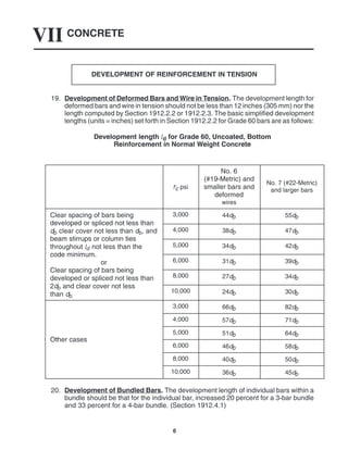 CONCRETE
VII
6
DEVELOPMENT OF REINFORCEMENT IN TENSION
19. Development of Deformed Bars and Wire in Tension. The development length for
deformed bars and wire in tension should not be less than 12 inches (305 mm) nor the
length computed by Section 1912.2.2 or 1912.2.3. The basic simplified development
lengths (units = inches) set forth in Section 1912.2.2 for Grade 60 bars are as follows:
Development length ld for Grade 60, Uncoated, Bottom
Reinforcement in Normal Weight Concrete
f’c psi
No. 6
(#19-Metric) and
smaller bars and
deformed
wires
No. 7 (#22-Metric)
and larger bars
Clear spacing of bars being
developed or spliced not less than
3,000 44db 55db
developed or spliced not less than
db clear cover not less than db, and
beam stirrups or column ties
4,000 38db 47db
beam stirrups or column ties
throughout ld not less than the
code minimum
5,000 34db 42db
code minimum.
or
Clear spacing of bars being
6,000 31db 39db
Clear spacing of bars being
developed or spliced not less than
2d and clear cover not less
8,000 27db 34db
2db and clear cover not less
than db.
10,000 24db 30db
3,000 66db 82db
4,000 57db 71db
Other cases
5,000 51db 64db
Other cases
6,000 46db 58db
8,000 40db 50db
10,000 36db 45db
20. Development of Bundled Bars. The development length of individual bars within a
bundle should be that for the individual bar, increased 20 percent for a 3-bar bundle
and 33 percent for a 4-bar bundle. (Section 1912.4.1)
 