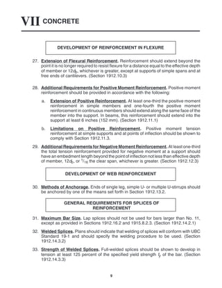 CONCRETE
VII
9
DEVELOPMENT OF REINFORCEMENT IN FLEXURE
27. Extension of Flexural Reinforcement. Reinforcement should extend beyond the
point it is no longer required to resist flexure for a distance equal to the effective depth
of member or 12db, whichever is greater, except at supports of simple spans and at
free ends of cantilevers. (Section 1912.10.3)
28. Additional Requirements for Positive Moment Reinforcement. Positive moment
reinforcement should be provided in accordance with the following:
a. Extension of Positive Reinforcement. At least one-third the positive moment
reinforcement in simple members and one-fourth the positive moment
reinforcement in continuous members should extend along the same face of the
member into the support. In beams, this reinforcement should extend into the
support at least 6 inches (152 mm). (Section 1912.11.1)
b. Limitations on Positive Reinforcement. Positive moment tension
reinforcement at simple supports and at points of inflection should be shown to
comply with Section 1912.11.3.
29. Additional Requirements for Negative Moment Reinforcement. At least one-third
the total tension reinforcement provided for negative moment at a support should
have an embedment length beyond the point of inflection not less than effective depth
of member, 12db, or 1/16 the clear span, whichever is greater. (Section 1912.12.3)
DEVELOPMENT OF WEB REINFORCEMENT
30. Methods of Anchorage. Ends of single leg, simple U- or multiple U-stirrups should
be anchored by one of the means set forth in Section 1912.13.2.
GENERAL REQUIREMENTS FOR SPLICES OF
REINFORCEMENT
31. Maximum Bar Size. Lap splices should not be used for bars larger than No. 11,
except as provided in Sections 1912.16.2 and 1915.8.2.3. (Section 1912.14.2.1)
32. Welded Splices. Plans should indicate that welding of splices will conform with UBC
Standard 19-1 and should specify the welding procedure to be used. (Section
1912.14.3.2)
33. Strength of Welded Splices. Full-welded splices should be shown to develop in
tension at least 125 percent of the specified yield strength fy of the bar. (Section
1912.14.3.3)
 