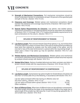 CONCRETE
VII
10
34. Strength of Mechanical Connections. Full mechanical connections should be
shown to develop in tension or compression at least 125 percent of the specified yield
strength of the bar. (Section 1912.14.3.4)
35. Clearance and Coverage. Welded splices and mechanical connections should
maintain the clearance and coverage requirements of Sections 1907.6 and 1907.7.
(Section 1912.14.3.6)
36. Special Splice Requirements for Columns. Lap splices, butt welded splices,
mechanical connections or end-bearing splices should be used within the limitations
of Sections 1912.17.2 through 1912.17.4. A splice should satisfy requirements for all
load combinations for the column. (Section 1912.17.1)
SPLICES OF REINFORCEMENT IN TENSION
37. Lap Splice Length. Plans should indicate Class B lap splices [1.3ld, but not less than
12 inches (305 mm)] unless it is shown that (1) the area of reinforcement provided is at
least twice that required by analysis over the entire length of the splice, and (2)
one-half or less of the total reinforcement is spliced within the required lap length, in
which case a Class A lap splice (ld) may be specified. (Sections 1912.15.1 and
1912.15.2)
38. Welded Splices and Mechanical Connections. Welded splices and mechanical
connections used where area of reinforcement provided is at least twice that required
by analysis should comply with Section 1912.15.4.
39. Welded Wire Fabric. Splices of welded deformed wire fabric and plain wire fabric in
tension should comply with the requirements of Sections 1912.18 and 1912.19.
SPLICES OF REINFORCEMENT IN COMPRESSION
40. Lap Splice Length. Compression lap splice lengths for Grade 60 bars should be not
less than 12 inches (305 mm) or the following, in accordance with Section 1912.16.1:
Lap bar splice enclosed within ties having an effective area not
less than 0.0015hs (Section 1912.17.2.4) 25db
. . . . . . . . . . . . . . . . . . . . . . . . . . . .
Lap bar splice enclosed within spirals (Section 1912.17.2.5) 22.5db
. . . . . . . . .
Other conditions 30db
. . . . . . . . . . . . . . . . . . . . . . . . . . . . . . . . . . . . . . . . . . . . . . . . .
41. Bars of Different Sizes. When bars of different sizes are lap spliced in compression,
the splice length should be the larger of the development length of the larger bar or
splice length of the smaller bar. Bar sizes No.14 and 18 may be lap spliced to No. 11
and smaller bars. (Section 1912.16.2)
 