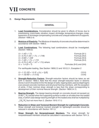 CONCRETE
VII
11
C. Design Requirements
GENERAL
1. Load Considerations. Consideration should be given to effects of forces due to
prestressing, crane loads, vibration, impact, shrinkage, temperature changes, creep,
expansion of shrinkage-compensating concrete and unequal settlement of supports.
(Section 1908.2.4)
2. Modulus of Elasticity. The Modulus of elasticity of concrete should be determined in
accordance with Section 1908.5.
3. Load Combinations. The following load combinations should be investigated.
(Section 1909.2):
U = 1.4D + 1.7L Formula (9-1)
U = 0.75 (1.4D + 1.7L + 1.7W) Formula (9-2)
U = 0.9D + 1.3W Formula (9-3)
U = 1.4D + 1.7L + 1.7H Formula (9-4)
U = 0.75 (1.4D + 1.4T + 1.7L) where
U  1.4 (D + T) Formulas (9-5) and (9-6)
For earthquake loading, See Section 1909.2.3 and 1612.2.1, Exception 2
U = 1.1[1.2D + 1.0 E + (f1L + f2S)] (12-5)
U = 1.1[0.9D  (1.0 E)] (12-6)
4. Strength-Reduction Factors. Strength-reduction factors should be taken as set
forth in Section 1909.3. Note that the shear strength-reduction factor in Seismic
Zones 3 and 4 should be 0.6 for the design of walls, topping slabs used as diaphragms
over precast concrete members and structural framing members, with the exception
of joints, if their nominal shear strength is less than the shear corresponding to
development of their nominal flexural strength. (Section 1909.3.4.1)
5. Bearing Strength. The design bearing strength on concrete should not exceed )
(0.85f ′c A1) except when the supporting surface is wider on all sides than the loaded
area, in which case design bearing strength on the loaded area shall be multiplied by
(A2A1)
 but not more than 2. (Section 1910.17.1)
6. Reduction in Shear and Torsional Moment Strength for Lightweight Concrete.
Shear strength and torsional moment strength for lightweight concrete should be
reduced in accordance with Section 1911.2.
7. Shear Strength for Nonprestressed Members. The shear strength for
nonprestressed members should be calculated in accordance with Section 1911.3.
 