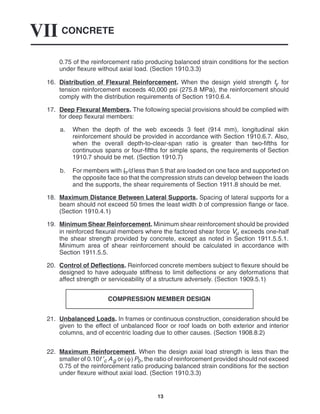CONCRETE
VII
13
0.75 of the reinforcement ratio producing balanced strain conditions for the section
under flexure without axial load. (Section 1910.3.3)
16. Distribution of Flexural Reinforcement. When the design yield strength fy for
tension reinforcement exceeds 40,000 psi (275.8 MPa), the reinforcement should
comply with the distribution requirements of Section 1910.6.4.
17. Deep Flexural Members. The following special provisions should be complied with
for deep flexural members:
a. When the depth of the web exceeds 3 feet (914 mm), longitudinal skin
reinforcement should be provided in accordance with Section 1910.6.7. Also,
when the overall depth-to-clear-span ratio is greater than two-fifths for
continuous spans or four-fifths for simple spans, the requirements of Section
1910.7 should be met. (Section 1910.7)
b. For members with ln/d less than 5 that are loaded on one face and supported on
the opposite face so that the compression struts can develop between the loads
and the supports, the shear requirements of Section 1911.8 should be met.
18. Maximum Distance Between Lateral Supports. Spacing of lateral supports for a
beam should not exceed 50 times the least width b of compression flange or face.
(Section 1910.4.1)
19. Minimum Shear Reinforcement. Minimum shear reinforcement should be provided
in reinforced flexural members where the factored shear force Vu exceeds one-half
the shear strength provided by concrete, except as noted in Section 1911.5.5.1.
Minimum area of shear reinforcement should be calculated in accordance with
Section 1911.5.5.
20. Control of Deflections. Reinforced concrete members subject to flexure should be
designed to have adequate stiffness to limit deflections or any deformations that
affect strength or serviceability of a structure adversely. (Section 1909.5.1)
COMPRESSION MEMBER DESIGN
21. Unbalanced Loads. In frames or continuous construction, consideration should be
given to the effect of unbalanced floor or roof loads on both exterior and interior
columns, and of eccentric loading due to other causes. (Section 1908.8.2)
22. Maximum Reinforcement. When the design axial load strength is less than the
smaller of 0.10f ′c Ag or Pb, the ratio of reinforcement provided should not exceed
0.75 of the reinforcement ratio producing balanced strain conditions for the section
under flexure without axial load. (Section 1910.3.3)
 