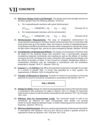 CONCRETE
VII
14
23. Maximum Design Axial Load Strength. The design axial load strength should not
be taken greater than the following (Section 1910.3.5):
a. For nonprestressed members with spiral reinforcement:
Pn(max .)  0.85[0.85f
c (Ag  Ast)  fyAst] Formula (10-1)
b. For nonprestressed members with tie reinforcement:
Pn(max .)  0.80[0.85f
c (Ag  Ast)  fyAst] Formula (10-2)
24. Reinforcement Requirements. The area of longitudinal reinforcement for
noncomposite compression members should not be less than 0.01 or more than 0.08
times gross area Ag of the section. Also, the minimum number of longitudinal bars in
compression members should be four for bars within rectangular or circular ties, three
for bars within triangular ties, and six for bars enclosed by spirals. (Section 1910.9)
25. Consideration of Slenderness Effects. The design of compression members shall
be based on the factored forces and moments from a second-order analysis
considering materials nonlinearity and cracking as well as the effects of member
curvature and drift, shrinkage and creep, interaction with supporting foundation and
the effects of duration of loads. In lieu of such an analysis, slenderness effects in
compression members may be evaluated in accordance with the procedure
presented in Section 1910.11. (Section 1910.10)
26. Column f ′c > (1.4) (Floor f ′c). When the specified compressive strength of concrete
in a column is greater than 1.4 times that specified for a floor system, the
requirements of Section 1910.15 should be met.
27. Transfer of Moments to Columns. Transfer of moment at connections of framing
elements to columns should be considered in accordance with Section 1911.11.
WALL DESIGN
28. Design for Shear. Design for shear forces perpendicular to face of the wall should be
in accordance with provisions for slabs in Section 1911.12. Design for horizontal
shear forces in plane of wall should be in accordance with Sections 1911.10.2 through
1911.10.8.
29. Effective Area for Concentrated Loads. The horizontal length of wall to be
considered as effective for each concentrated load should not exceed
center-to-center distance between loads, or width of bearing plus four times the wall
thickness. (Section 1914.2.4)
30. Minimum Reinforcement. Minimum vertical and horizontal reinforcement should be
in accordance with Sections 1914.3.2 and 1914.3.3 unless a greater amount is
required for shear by Sections 1911.10.8 and 1911.10.9.
 