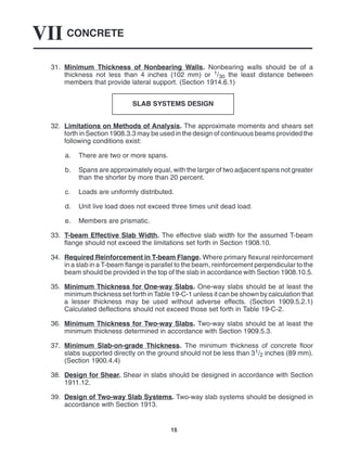 CONCRETE
VII
15
31. Minimum Thickness of Nonbearing Walls. Nonbearing walls should be of a
thickness not less than 4 inches (102 mm) or 1/30 the least distance between
members that provide lateral support. (Section 1914.6.1)
SLAB SYSTEMS DESIGN
32. Limitations on Methods of Analysis. The approximate moments and shears set
forth in Section 1908.3.3 may be used in the design of continuous beams provided the
following conditions exist:
a. There are two or more spans.
b. Spans are approximately equal, with the larger of two adjacent spans not greater
than the shorter by more than 20 percent.
c. Loads are uniformly distributed.
d. Unit live load does not exceed three times unit dead load.
e. Members are prismatic.
33. T-beam Effective Slab Width. The effective slab width for the assumed T-beam
flange should not exceed the limitations set forth in Section 1908.10.
34. Required Reinforcement in T-beam Flange. Where primary flexural reinforcement
in a slab in a T-beam flange is parallel to the beam, reinforcement perpendicular to the
beam should be provided in the top of the slab in accordance with Section 1908.10.5.
35. Minimum Thickness for One-way Slabs. One-way slabs should be at least the
minimum thickness set forth in Table 19-C-1 unless it can be shown by calculation that
a lesser thickness may be used without adverse effects. (Section 1909.5.2.1)
Calculated deflections should not exceed those set forth in Table 19-C-2.
36. Minimum Thickness for Two-way Slabs. Two-way slabs should be at least the
minimum thickness determined in accordance with Section 1909.5.3.
37. Minimum Slab-on-grade Thickness. The minimum thickness of concrete floor
slabs supported directly on the ground should not be less than 31/2 inches (89 mm).
(Section 1900.4.4)
38. Design for Shear. Shear in slabs should be designed in accordance with Section
1911.12.
39. Design of Two-way Slab Systems. Two-way slab systems should be designed in
accordance with Section 1913.
 