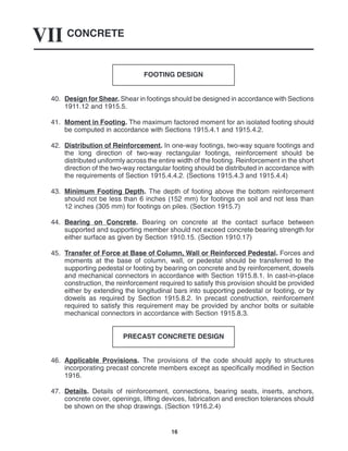 CONCRETE
VII
16
FOOTING DESIGN
40. Design for Shear. Shear in footings should be designed in accordance with Sections
1911.12 and 1915.5.
41. Moment in Footing. The maximum factored moment for an isolated footing should
be computed in accordance with Sections 1915.4.1 and 1915.4.2.
42. Distribution of Reinforcement. In one-way footings, two-way square footings and
the long direction of two-way rectangular footings, reinforcement should be
distributed uniformly across the entire width of the footing. Reinforcement in the short
direction of the two-way rectangular footing should be distributed in accordance with
the requirements of Section 1915.4.4.2. (Sections 1915.4.3 and 1915.4.4)
43. Minimum Footing Depth. The depth of footing above the bottom reinforcement
should not be less than 6 inches (152 mm) for footings on soil and not less than
12 inches (305 mm) for footings on piles. (Section 1915.7)
44. Bearing on Concrete. Bearing on concrete at the contact surface between
supported and supporting member should not exceed concrete bearing strength for
either surface as given by Section 1910.15. (Section 1910.17)
45. Transfer of Force at Base of Column, Wall or Reinforced Pedestal. Forces and
moments at the base of column, wall, or pedestal should be transferred to the
supporting pedestal or footing by bearing on concrete and by reinforcement, dowels
and mechanical connectors in accordance with Section 1915.8.1. In cast-in-place
construction, the reinforcement required to satisfy this provision should be provided
either by extending the longitudinal bars into supporting pedestal or footing, or by
dowels as required by Section 1915.8.2. In precast construction, reinforcement
required to satisfy this requirement may be provided by anchor bolts or suitable
mechanical connectors in accordance with Section 1915.8.3.
PRECAST CONCRETE DESIGN
46. Applicable Provisions. The provisions of the code should apply to structures
incorporating precast concrete members except as specifically modified in Section
1916.
47. Details. Details of reinforcement, connections, bearing seats, inserts, anchors,
concrete cover, openings, lifting devices, fabrication and erection tolerances should
be shown on the shop drawings. (Section 1916.2.4)
 