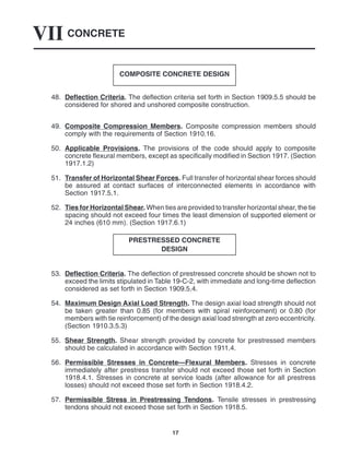 CONCRETE
VII
17
COMPOSITE CONCRETE DESIGN
48. Deflection Criteria. The deflection criteria set forth in Section 1909.5.5 should be
considered for shored and unshored composite construction.
49. Composite Compression Members. Composite compression members should
comply with the requirements of Section 1910.16.
50. Applicable Provisions. The provisions of the code should apply to composite
concrete flexural members, except as specifically modified in Section 1917. (Section
1917.1.2)
51. Transfer of Horizontal Shear Forces. Full transfer of horizontal shear forces should
be assured at contact surfaces of interconnected elements in accordance with
Section 1917.5.1.
52. Ties for Horizontal Shear. When ties are provided to transfer horizontal shear, the tie
spacing should not exceed four times the least dimension of supported element or
24 inches (610 mm). (Section 1917.6.1)
PRESTRESSED CONCRETE
DESIGN
53. Deflection Criteria. The deflection of prestressed concrete should be shown not to
exceed the limits stipulated in Table 19-C-2, with immediate and long-time deflection
considered as set forth in Section 1909.5.4.
54. Maximum Design Axial Load Strength. The design axial load strength should not
be taken greater than 0.85 (for members with spiral reinforcement) or 0.80 (for
members with tie reinforcement) of the design axial load strength at zero eccentricity.
(Section 1910.3.5.3)
55. Shear Strength. Shear strength provided by concrete for prestressed members
should be calculated in accordance with Section 1911.4.
56. Permissible Stresses in Concrete—Flexural Members. Stresses in concrete
immediately after prestress transfer should not exceed those set forth in Section
1918.4.1. Stresses in concrete at service loads (after allowance for all prestress
losses) should not exceed those set forth in Section 1918.4.2.
57. Permissible Stress in Prestressing Tendons. Tensile stresses in prestressing
tendons should not exceed those set forth in Section 1918.5.
 