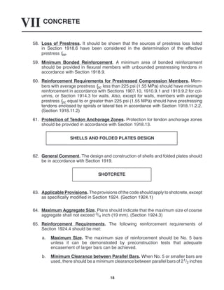 CONCRETE
VII
18
58. Loss of Prestress. It should be shown that the sources of prestress loss listed
in Section 1918.6 have been considered in the determination of the effective
prestress fse.
59. Minimum Bonded Reinforcement. A minimum area of bonded reinforcement
should be provided in flexural members with unbounded prestressing tendons in
accordance with Section 1918.9.
60. Reinforcement Requirements for Prestressed Compression Members. Mem-
bers with average prestress fpc less than 225 psi (1.55 MPa) should have minimum
reinforcement in accordance with Sections 1907.10, 1910.9.1 and 1910.9.2 for col-
umns, or Section 1914.3 for walls. Also, except for walls, members with average
prestress fpc equal to or greater than 225 psi (1.55 MPa) should have prestressing
tendons enclosed by spirals or lateral ties in accordance with Section 1918.11.2.2.
(Section 1918.11.2)
61. Protection of Tendon Anchorage Zones. Protection for tendon anchorage zones
should be provided in accordance with Section 1918.13.
SHELLS AND FOLDED PLATES DESIGN
62. General Comment. The design and construction of shells and folded plates should
be in accordance with Section 1919.
SHOTCRETE
63. Applicable Provisions. The provisions of the code should apply to shotcrete, except
as specifically modified in Section 1924. (Section 1924.1)
64. Maximum Aggregate Size. Plans should indicate that the maximum size of coarse
aggregate shall not exceed 3/4 inch (19 mm). (Section 1924.3)
65. Reinforcement Requirements. The following reinforcement requirements of
Section 1924.4 should be met:
a. Maximum Size. The maximum size of reinforcement should be No. 5 bars
unless it can be demonstrated by preconstruction tests that adequate
encasement of larger bars can be achieved.
b. Minimum Clearance between Parallel Bars. When No. 5 or smaller bars are
used, there should be a minimum clearance between parallel bars of 21/2 inches
 