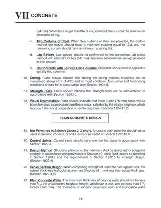 CONCRETE
VII
19
(64 mm). When bars larger than No. 5 are permitted, there should be a minimum
clearance of 6db.
c. Two Curtains of Steel. When two curtains of steel are provided, the curtain
nearest the nozzle should have a minimum spacing equal to 12db and the
remaining curtain should have a minimum spacing 6db.
d. Lap Splices. Lap splices should be performed by the noncontact lap splice
method with at least 2 inches (51 mm) clearance between bars except as noted
in this section.
e. No Shotcrete with Spirally Tied Columns. Shotcrete should not be applied to
spirally tied columns.
66. Curing. Plans should indicate that during the curing periods, shotcrete will be
maintained above 40°F (4.4°C) and in moist condition. Also, initial and final curing
conditions should be in accordance with Section 1924.9.
67. Strength Tests. Plans should indicate that strength tests will be administered in
accordance with Section 1924.10.
68. Visual Examination. Plans should indicate that three 3-inch (76 mm) cores will be
taken for visual examination from three areas, selected by the design engineer, which
represent the worst congestion of reinforcing bars. (Section 1924.11.2)
PLAIN CONCRETE DESIGN
69. Not Permitted in Seismic Zones 2, 3 and 4. Structural plain concrete should not be
used in Seismic Zones 2, 3 and 4 except as noted in Section 1922.10.3.
70. Control Joints. Control joints should be shown on the plans in accordance with
Section 1922.3.
71. Design Method. Structural plain concrete members shall be designed for adequate
strength in accordance with provisions of Chapter 19, using load factors as specified
in Section 1909.2 and the requirements of Section 1922.5 for strength design.
(Section 1922.4)
72. Cross Section Height. When computing strength of concrete cast against soil, the
overall thickness h should be taken as 2 inches (51 mm) less than actual thickness.
(Section 1922.4.8)
73. Plain Concrete Walls. The minimum thickness of bearing walls should not be less
than 1/24 the unsupported height or length, whichever is less, and not less than 51/2
inches (140 mm). The thickness of exterior basement walls and foundation walls
 