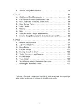 vii
L. Seismic Design Requirements 78
. . . . . . . . . . . . . . . . . . . . . . . . . . . . . . .
IX. STEEL 81
. . . . . . . . . . . . . . . . . . . . . . . . . . . . . . . . . . . . . . . . . . . . . . . . . . . . . . . . .
A. Cold-formed Steel Construction 81
. . . . . . . . . . . . . . . . . . . . . . . . . . . . . .
B. Cold-formed Stainless Steel Construction 81
. . . . . . . . . . . . . . . . . . . . .
C. Open-web Steel Joists and Joist Girders 81
. . . . . . . . . . . . . . . . . . . . . .
D. Steel Storage Racks 81
. . . . . . . . . . . . . . . . . . . . . . . . . . . . . . . . . . . . . . . .
E. Steel Cables 81
. . . . . . . . . . . . . . . . . . . . . . . . . . . . . . . . . . . . . . . . . . . . . . .
F. Welding 81
. . . . . . . . . . . . . . . . . . . . . . . . . . . . . . . . . . . . . . . . . . . . . . . . . . .
G. Bolts . 81
. . . . . . . . . . . . . . . . . . . . . . . . . . . . . . . . . . . . . . . . . . . . . . . . . . . .
H. Allowable Stress Design Requirements 81
. . . . . . . . . . . . . . . . . . . . . . .
I. Seismic Design Requirements (Seismic Zones 3 and 4) 86
. . . . . . . . .
X. WOOD 97
. . . . . . . . . . . . . . . . . . . . . . . . . . . . . . . . . . . . . . . . . . . . . . . . . . . . . . . . .
A. Material Requirements 97
. . . . . . . . . . . . . . . . . . . . . . . . . . . . . . . . . . . . . .
B. Adjustment Factors 97
. . . . . . . . . . . . . . . . . . . . . . . . . . . . . . . . . . . . . . . . .
C. Beam Design 99
. . . . . . . . . . . . . . . . . . . . . . . . . . . . . . . . . . . . . . . . . . . . . .
D. Column Design 100
. . . . . . . . . . . . . . . . . . . . . . . . . . . . . . . . . . . . . . . . . . .
E. Bearing at Angle to Grain 100
. . . . . . . . . . . . . . . . . . . . . . . . . . . . . . . . . .
F. Timber Connectors and Fasteners 100
. . . . . . . . . . . . . . . . . . . . . . . . . . .
G. Glulam Design 102
. . . . . . . . . . . . . . . . . . . . . . . . . . . . . . . . . . . . . . . . . . . .
H. Truss Design 102
. . . . . . . . . . . . . . . . . . . . . . . . . . . . . . . . . . . . . . . . . . . . .
I. Wood Combined with Masonry or Concrete 102
. . . . . . . . . . . . . . . . . . .
J. Detailing for Horizontal Forces 102
. . . . . . . . . . . . . . . . . . . . . . . . . . . . . .
The UBC Structural CheckList is intended to serve as a guide in completing a
plan review and does not include all possible comments.
 