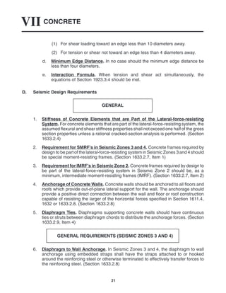 CONCRETE
VII
21
(1) For shear loading toward an edge less than 10 diameters away.
(2) For tension or shear not toward an edge less than 4 diameters away.
d. Minimum Edge Distance. In no case should the minimum edge distance be
less than four diameters.
e. Interaction Formula. When tension and shear act simultaneously, the
equations of Section 1923.3.4 should be met.
D. Seismic Design Requirements
GENERAL
1. Stiffness of Concrete Elements that are Part of the Lateral-force-resisting
System. For concrete elements that are part of the lateral-force-resisting system, the
assumed flexural and shear stiffness properties shall not exceed one half of the gross
section properties unless a rational cracked-section analysis is performed. (Section
1633.2.4)
2. Requirement for SMRF’s in Seismic Zones 3 and 4. Concrete frames required by
design to be part of the lateral-force-resisting system in Seismic Zones 3 and 4 should
be special moment-resisting frames. (Section 1633.2.7, Item 1)
3. Requirement for IMRF’s in Seismic Zone 2. Concrete frames required by design to
be part of the lateral-force-resisting system in Seismic Zone 2 should be, as a
minimum, intermediate moment-resisting frames (IMRF). (Section 1633.2.7, Item 2)
4. Anchorage of Concrete Walls. Concrete walls should be anchored to all floors and
roofs which provide out-of-plane lateral support for the wall. The anchorage should
provide a positive direct connection between the wall and floor or roof construction
capable of resisting the larger of the horizontal forces specified in Section 1611.4,
1632 or 1633.2.8. (Section 1633.2.8)
5. Diaphragm Ties. Diaphragms supporting concrete walls should have continuous
ties or struts between diaphragm chords to distribute the anchorage forces. (Section
1633.2.9, Item 4)
GENERAL REQUIREMENTS (SEISMIC ZONES 3 AND 4)
6. Diaphragm to Wall Anchorage. In Seismic Zones 3 and 4, the diaphragm to wall
anchorage using embedded straps shall have the straps attached to or hooked
around the reinforcing steel or otherwise terminated to effectively transfer forces to
the reinforcing steel. (Section 1633.2.8)
 
