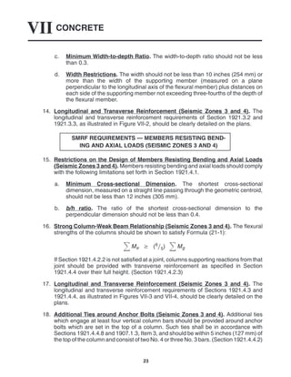 CONCRETE
VII
23
c. Minimum Width-to-depth Ratio. The width-to-depth ratio should not be less
than 0.3.
d. Width Restrictions. The width should not be less than 10 inches (254 mm) or
more than the width of the supporting member (measured on a plane
perpendicular to the longitudinal axis of the flexural member) plus distances on
each side of the supporting member not exceeding three-fourths of the depth of
the flexural member.
14. Longitudinal and Transverse Reinforcement (Seismic Zones 3 and 4). The
longitudinal and transverse reinforcement requirements of Section 1921.3.2 and
1921.3.3, as illustrated in Figure VII-2, should be clearly detailed on the plans.
SMRF REQUIREMENTS — MEMBERS RESISTING BEND-
ING AND AXIAL LOADS (SEISMIC ZONES 3 AND 4)
15. Restrictions on the Design of Members Resisting Bending and Axial Loads
(Seismic Zones 3 and 4). Members resisting bending and axial loads should comply
with the following limitations set forth in Section 1921.4.1.
a. Minimum Cross-sectional Dimension. The shortest cross-sectional
dimension, measured on a straight line passing through the geometric centroid,
should not be less than 12 inches (305 mm).
b. b/h ratio. The ratio of the shortest cross-sectional dimension to the
perpendicular dimension should not be less than 0.4.
16. Strong Column-Weak Beam Relationship (Seismic Zones 3 and 4). The flexural
strengths of the columns should be shown to satisfy Formula (21-1):
Me  (65) Mg
If Section 1921.4.2.2 is not satisfied at a joint, columns supporting reactions from that
joint should be provided with transverse reinforcement as specified in Section
1921.4.4 over their full height. (Section 1921.4.2.3)
17. Longitudinal and Transverse Reinforcement (Seismic Zones 3 and 4). The
longitudinal and transverse reinforcement requirements of Sections 1921.4.3 and
1921.4.4, as illustrated in Figures VII-3 and VII-4, should be clearly detailed on the
plans.
18. Additional Ties around Anchor Bolts (Seismic Zones 3 and 4). Additional ties
which engage at least four vertical column bars should be provided around anchor
bolts which are set in the top of a column. Such ties shall be in accordance with
Sections 1921.4.4.8 and 1907.1.3, Item 3, and should be within 5 inches (127 mm) of
the top of the column and consist of two No. 4 or three No. 3 bars. (Section 1921.4.4.2)
 