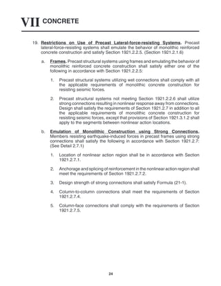 CONCRETE
VII
24
19. Restrictions on Use of Precast Lateral-force-resisting Systems. Precast
lateral-force-resisting systems shall emulate the behavior of monolithic reinforced
concrete construction and satisfy Section 1921.2.2.5. (Section 1921.2.1.6)
a. Frames. Precast structural systems using frames and emulating the behavior of
monolithic reinforced concrete construction shall satisfy either one of the
following in accordance with Section 1921.2.2.5:
1. Precast structural systems utilizing wet connections shall comply with all
the applicable requirements of monolithic concrete construction for
resisting seismic forces.
2. Precast structural systems not meeting Section 1921.2.2.6 shall utilize
strong connections resulting in nonlinear response away from connections.
Design shall satisfy the requirements of Section 1921.2.7 in addition to all
the applicable requirements of monolithic concrete construction for
resisting seismic forces, except that provisions of Section 1921.3.1.2 shall
apply to the segments between nonlinear action locations.
b. Emulation of Monolithic Construction using Strong Connections.
Members resisting earthquake-induced forces in precast frames using strong
connections shall satisfy the following in accordance with Section 1921.2.7:
(See Detail 2.7.1)
1. Location of nonlinear action region shall be in accordance with Section
1921.2.7.1.
2. Anchorage and splicing of reinforcement in the nonlinear action region shall
meet the requirements of Section 1921.2.7.2.
3. Design strength of strong connections shall satisfy Formula (21-1).
4. Column-to-column connections shall meet the requirements of Section
1921.2.7.4.
5. Column-face connections shall comply with the requirements of Section
1921.2.7.5.
 