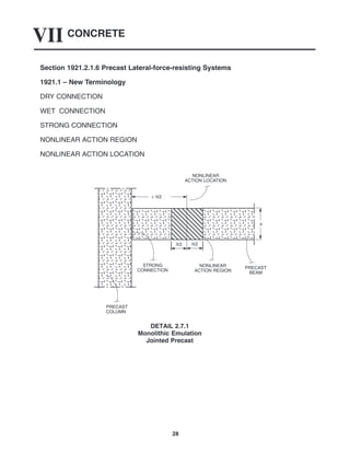 CONCRETE
VII
28
Section 1921.2.1.6 Precast Lateral-force-resisting Systems
1921.1 – New Terminology
DRY CONNECTION
WET CONNECTION
STRONG CONNECTION
NONLINEAR ACTION REGION
NONLINEAR ACTION LOCATION
PRECAST
BEAM
NONLINEAR
ACTION LOCATION
STRONG
CONNECTION
PRECAST
COLUMN
≥ h/2
h/2 h/2
NONLINEAR
ACTION REGION
h
DETAIL 2.7.1
Monolithic Emulation
Jointed Precast
 