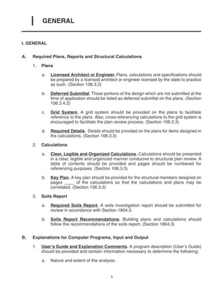 GENERAL
I
1
I. GENERAL
A. Required Plans, Reports and Structural Calculations
1. Plans
a. Licensed Architect or Engineer. Plans, calculations and specifications should
be prepared by a licensed architect or engineer licensed by the state to practice
as such. (Section 106.3.2)
b. Deferred Submittal. Those portions of the design which are not submitted at the
time of application should be listed as deferred submittal on the plans. (Section
106.3.4.2)
c. Grid System. A grid system should be provided on the plans to facilitate
reference to the plans. Also, cross-referencing calculations to the grid system is
encouraged to facilitate the plan review process. (Section 106.3.3)
d. Required Details. Details should be provided on the plans for items designed in
the calculations. (Section 106.3.3)
2. Calculations
a. Clear, Legible and Organized Calculations. Calculations should be presented
in a clear, legible and organized manner conducive to structural plan review. A
table of contents should be provided and pages should be numbered for
referencing purposes. (Section 106.3.3)
b. Key Plan. A key plan should be provided for the structural members designed on
pages ____ of the calculations so that the calculations and plans may be
correlated. (Section 106.3.3)
3. Soils Report
a. Required Soils Report. A soils investigation report should be submitted for
review in accordance with Section 1804.3.
b. Soils Report Recommendations. Building plans and calculations should
follow the recommendations of the soils report. (Section 1804.3)
B. Explanations for Computer Programs, Input and Output
1. User’s Guide and Explanation Comments. A program description (User’s Guide)
should be provided and contain information necessary to determine the following:
a. Nature and extent of the analysis.
 