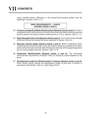 CONCRETE
VII
31
using cracked section stiffnesses in the lateral-force-resisting system and the
diaphragm. (Section 1921.2.1.7)
SMRF REQUIREMENTS — JOINTS
(SEISMIC ZONES 3 AND 4)
23. Forces in Longitudinal Beam Reinforcement (Seismic Zones 3 and 4). Forces in
longitudinal beam reinforcement at the joint face should be determined by assuming
that the stress in the flexural tensile reinforcement is 1.25 fy. (Section 1921.5.1.1)
24. Shear Strength of the Joint (Seismic Zones 3 and 4). The nominal shear strength
of the joint should not exceed the forces specified in Section 1921.5.3.
25. Minimum Column Depth (Seismic Zones 3 and 4). Where longitudinal beam
reinforcing bars extend through a joint, the column dimension parallel to the beam
reinforcement should not be less than 20 times the diameter of the largest longitudinal
bar for normal-weight concrete. (Section 1921.5.1.4)
26. Transverse Reinforcement (Seismic Zones 3 and 4). The transverse
reinforcement requirements of Section 1921.5.2 should be clearly detailed on the
plans.
27. Development Length for Reinforcement in Tension (Seismic Zones 3 and 4).
Plans should clearly indicate the development length of joint bars in tension in
accordance with Section 1921.5.4. (See Figure VII-5.)
 