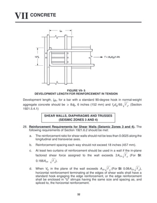 CONCRETE
VII
32
12d
b
ldh
T = (As)(fg)(1.25)
FIGURE VII- 5
DEVELOPMENT LENGTH FOR REINFORCEMENT IN TENSION
Development length, ldh, for a bar with a standard 90-degree hook in normal-weight
aggregate concrete should be  8db, 6 inches (152 mm) and fydb65 f
c
 . (Section
1921.5.4.1)
SHEAR WALLS, DIAPHRAGMS AND TRUSSES
(SEISMIC ZONES 3 AND 4)
28. Reinforcement Requirements for Shear Walls (Seismic Zones 3 and 4). The
following requirements of Section 1921.6.2 should be met:
a. The reinforcement ratio for shear walls should not be less than 0.0025 along the
longitudinal and transverse axes.
b. Reinforcement spacing each way should not exceed 18 inches (457 mm).
c. At least two curtains of reinforcement should be used in a wall if the in-plane
factored shear force assigned to the wall exceeds 2Acv f
c
 (For SI:
0.166Acv f
c
 ).
d. When Vu in the plane of the wall exceeds Acv f
c
 (For SI: 0.08Acv f
c
 ),
horizontal reinforcement terminating at the edges of shear walls shall have a
standard hook engaging the edge reinforcement, or the edge reinforcement
shall be enclosed in “U” stirrups having the same size and spacing as, and
spliced to, the horizontal reinforcement.
 