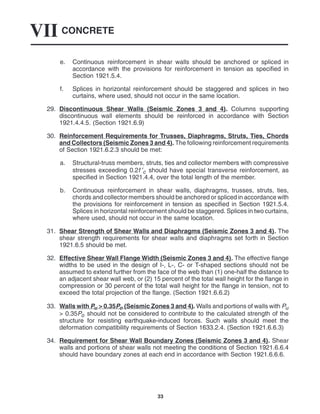 CONCRETE
VII
33
e. Continuous reinforcement in shear walls should be anchored or spliced in
accordance with the provisions for reinforcement in tension as specified in
Section 1921.5.4.
f. Splices in horizontal reinforcement should be staggered and splices in two
curtains, where used, should not occur in the same location.
29. Discontinuous Shear Walls (Seismic Zones 3 and 4). Columns supporting
discontinuous wall elements should be reinforced in accordance with Section
1921.4.4.5. (Section 1921.6.9)
30. Reinforcement Requirements for Trusses, Diaphragms, Struts, Ties, Chords
and Collectors (Seismic Zones 3 and 4). The following reinforcement requirements
of Section 1921.6.2.3 should be met:
a. Structural-truss members, struts, ties and collector members with compressive
stresses exceeding 0.2f ′c should have special transverse reinforcement, as
specified in Section 1921.4.4, over the total length of the member.
b. Continuous reinforcement in shear walls, diaphragms, trusses, struts, ties,
chords and collector members should be anchored or spliced in accordance with
the provisions for reinforcement in tension as specified in Section 1921.5.4.
Splices in horizontal reinforcement should be staggered. Splices in two curtains,
where used, should not occur in the same location.
31. Shear Strength of Shear Walls and Diaphragms (Seismic Zones 3 and 4). The
shear strength requirements for shear walls and diaphragms set forth in Section
1921.6.5 should be met.
32. Effective Shear Wall Flange Width (Seismic Zones 3 and 4). The effective flange
widths to be used in the design of I-, L-, C- or T-shaped sections should not be
assumed to extend further from the face of the web than (1) one-half the distance to
an adjacent shear wall web, or (2) 15 percent of the total wall height for the flange in
compression or 30 percent of the total wall height for the flange in tension, not to
exceed the total projection of the flange. (Section 1921.6.6.2)
33. Walls with Pu > 0.35Po (Seismic Zones 3 and 4). Walls and portions of walls with Pu
> 0.35Po should not be considered to contribute to the calculated strength of the
structure for resisting earthquake-induced forces. Such walls should meet the
deformation compatibility requirements of Section 1633.2.4. (Section 1921.6.6.3)
34. Requirement for Shear Wall Boundary Zones (Seismic Zones 3 and 4). Shear
walls and portions of shear walls not meeting the conditions of Section 1921.6.6.4
should have boundary zones at each end in accordance with Section 1921.6.6.6.
 