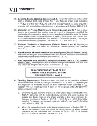 CONCRETE
VII
34
35. Coupling Beams (Seismic Zones 3 and 4). Horizontal members with a clear
span-to-effective-depth ratio of less than 4 and factored shear force exceeding
4 f
c
 bwd (For SI: 0.33 f
c
 bwd ) and which interconnect shear walls should be
provided with special shear reinforcement in accordance with Section 1921.6.10.2.
36. Limitation on Precast Floor Systems (Seismic Zones 3 and 4). A cast-in-place
topping on a precast floor system may serve as the diaphragm, provided the
cast-in-place topping acting alone is proportioned and detailed to resist the design
forces. Collector and boundary elements in topping slabs placed over precast floor
and roof elements shall not be less than 3 inches or 6 times the diameter of the largest
reinforcement in the topping slab. (Sections 1921.6.11 and 1921.6.12)
37. Minimum Thickness of Diaphragms (Seismic Zones 3 and 4). Diaphragms
resisting earthquake loads should not be less than 2 inches (51 mm) thick. (Section
1921.6.12)
38. Walls Piers Not a Part of Lateral-load-resisting System (Seismic Zones 3 and 4).
Wall piers not designed as a part of the SMRF should have transverse reinforcement
designed to meet the requirements of Section 1921.6.13.2.
39. Wall Segments with Horizontal Length-to-thickness Ratio < 21/2 (Seismic
Zones 3 and 4). Wall segments with a horizontal length-to-thickness ratio less than
21/2 should be designed as columns. (Section 1921.6.13.3)
FRAME MEMBERS NOT PART OF THE
LATERAL-FORCE-RESISTING SYSTEM
IN SEISMIC ZONES 2, 3 AND 4
40. Detailing Requirements. Frame members assumed not to contribute to lateral
resistance shall be detailed according to Section 1921.7.2 or 1921.7.3, depending on
the magnitude of moments induced in those members when subjected to ∆M.
(Section 1921.7.1) (See Figures VII-1-a and VII-1-b, pages 30 and 31, for column tie
spacing requirements)
a. When the induced moments and shears under lateral displacements of Section
1921.7.1 combined with the factored gravity moments and shear loads do not
exceed the design moment and shear strength of the frame member, the
following conditions in Sections 1921.7.2.1, 1921.7.2.2 and 1921.7.2.3 shall be
satisfied. For this purpose, the load combinations (1.4D + 1.4L) and 0.9D shall be
used. (Section 1921.7.2)
b. When the induced moments under lateral displacements of Section 1921.7.1
exceed the design moment strength of the frame member, or where induced
moments are not calculated, the conditions in Section 1921.7.3.1 through
1921.7.3.3 shall be satisfied. (Section 1921.7.3)
 