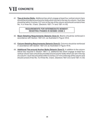 CONCRETE
VII
35
41. Ties at Anchor Bolts. Additional ties which engage at least four vertical column bars
should be provided around anchor bolts which are set in the top of a column. Such ties
should be within 5 inches (127 mm) of the top of the column and should consist of two
No. 4 or three No. 3 bars. (Sections 1921.7.4 and 1921.4.4.8)
REQUIREMENTS FOR INTERMEDIATE MOMENT-
RESISTING FRAMES IN SEISMIC ZONE 2
42. Beam Detailing Requirements (Seismic Zone 2). Beams should be reinforced in
accordance with Section 1921.8.4, as illustrated in Figure VII-6.
43. Column Detailing Requirements (Seismic Zone 2). Columns should be reinforced
in accordance with Section 1921.8.5 as illustrated in Figure VII-6.
44. Additional Ties around Anchor Bolts (Seismic Zone 2). In addition to the column
lateral ties required in Section 1907.1.3, additional ties which engage at least four
vertical column bars should be provided around anchor bolts which are set in the top
of a column. Such ties should be within 5 inches (127 mm) of the top of the column and
should consist of two No. 4 or three No. 3 bars. (Sections 1921.8.5.5 and 1921.4.4.8)
 