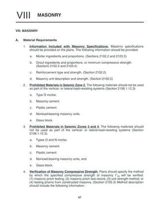 MASONRY
VIII
67
VIII. MASONRY
A. Material Requirements
1. Information Included with Masonry Specifications. Masonry specifications
should be provided on the plans. The following information should be provided:
a. Mortar ingredients and proportions. (Sections 2102.2 and 2103.3)
b. Grout ingredients and proportions, or minimum compressive strength.
(Sections 2102.2 and 2103.4)
c. Reinforcement type and strength. (Section 2102.2)
d. Masonry unit description and strength. (Section 2102.2)
2. Prohibited Materials in Seismic Zone 2. The following materials should not be used
as part of the vertical- or lateral-load-resisting systems (Section 2106.1.12.3):
a. Type O mortar.
b. Masonry cement.
c. Plastic cement.
d. Nonload-bearing masonry units.
e. Glass block.
3. Prohibited Materials in Seismic Zones 3 and 4. The following materials should
not be used as part of the vertical- or lateral-load-resisting systems (Section
2106.1.12.3):
a. Types O and N mortar.
b. Masonry cement.
c. Plastic cement.
d. Nonload-bearing masonry units, and
e. Glass block.
4. Verification of Masonry Compressive Strength. Plans should specify the method
by which the specified compressive strength of masonry f ′m will be verified:
(1) masonry prism testing, (2) masonry prism test record, (3) unit strength method, or
(4) testing prisms from constructed masonry. (Section 2105.3) Method description
should include the following information:
 