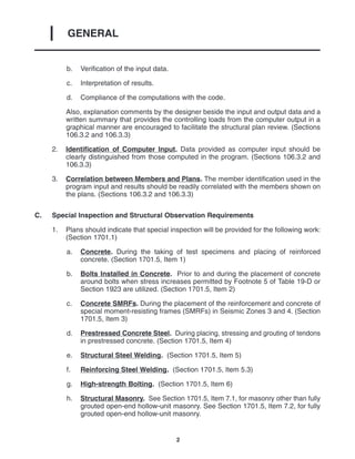 GENERAL
I
2
b. Verification of the input data.
c. Interpretation of results.
d. Compliance of the computations with the code.
Also, explanation comments by the designer beside the input and output data and a
written summary that provides the controlling loads from the computer output in a
graphical manner are encouraged to facilitate the structural plan review. (Sections
106.3.2 and 106.3.3)
2. Identification of Computer Input. Data provided as computer input should be
clearly distinguished from those computed in the program. (Sections 106.3.2 and
106.3.3)
3. Correlation between Members and Plans. The member identification used in the
program input and results should be readily correlated with the members shown on
the plans. (Sections 106.3.2 and 106.3.3)
C. Special Inspection and Structural Observation Requirements
1. Plans should indicate that special inspection will be provided for the following work:
(Section 1701.1)
a. Concrete. During the taking of test specimens and placing of reinforced
concrete. (Section 1701.5, Item 1)
b. Bolts Installed in Concrete. Prior to and during the placement of concrete
around bolts when stress increases permitted by Footnote 5 of Table 19-D or
Section 1923 are utilized. (Section 1701.5, Item 2)
c. Concrete SMRFs. During the placement of the reinforcement and concrete of
special moment-resisting frames (SMRFs) in Seismic Zones 3 and 4. (Section
1701.5, Item 3)
d. Prestressed Concrete Steel. During placing, stressing and grouting of tendons
in prestressed concrete. (Section 1701.5, Item 4)
e. Structural Steel Welding. (Section 1701.5, Item 5)
f. Reinforcing Steel Welding. (Section 1701.5, Item 5.3)
g. High-strength Bolting. (Section 1701.5, Item 6)
h. Structural Masonry. See Section 1701.5, Item 7.1, for masonry other than fully
grouted open-end hollow-unit masonry. See Section 1701.5, Item 7.2, for fully
grouted open-end hollow-unit masonry.
 
