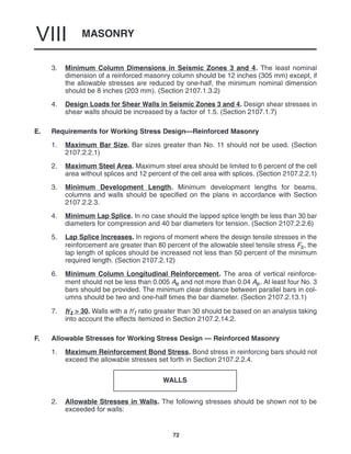 MASONRY
VIII
72
3. Minimum Column Dimensions in Seismic Zones 3 and 4. The least nominal
dimension of a reinforced masonry column should be 12 inches (305 mm) except, if
the allowable stresses are reduced by one-half, the minimum nominal dimension
should be 8 inches (203 mm). (Section 2107.1.3.2)
4. Design Loads for Shear Walls in Seismic Zones 3 and 4. Design shear stresses in
shear walls should be increased by a factor of 1.5. (Section 2107.1.7)
E. Requirements for Working Stress Design—Reinforced Masonry
1. Maximum Bar Size. Bar sizes greater than No. 11 should not be used. (Section
2107.2.2.1)
2. Maximum Steel Area. Maximum steel area should be limited to 6 percent of the cell
area without splices and 12 percent of the cell area with splices. (Section 2107.2.2.1)
3. Minimum Development Length. Minimum development lengths for beams,
columns and walls should be specified on the plans in accordance with Section
2107.2.2.3.
4. Minimum Lap Splice. In no case should the lapped splice length be less than 30 bar
diameters for compression and 40 bar diameters for tension. (Section 2107.2.2.6)
5. Lap Splice Increases. In regions of moment where the design tensile stresses in the
reinforcement are greater than 80 percent of the allowable steel tensile stress Fs, the
lap length of splices should be increased not less than 50 percent of the minimum
required length. (Section 2107.2.12)
6. Minimum Column Longitudinal Reinforcement. The area of vertical reinforce-
ment should not be less than 0.005 Ae and not more than 0.04 Ae. At least four No. 3
bars should be provided. The minimum clear distance between parallel bars in col-
umns should be two and one-half times the bar diameter. (Section 2107.2.13.1)
7. h′t > 30. Walls with a h′t ratio greater than 30 should be based on an analysis taking
into account the effects itemized in Section 2107.2.14.2.
F. Allowable Stresses for Working Stress Design — Reinforced Masonry
1. Maximum Reinforcement Bond Stress. Bond stress in reinforcing bars should not
exceed the allowable stresses set forth in Section 2107.2.2.4.
WALLS
2. Allowable Stresses in Walls. The following stresses should be shown not to be
exceeded for walls:
 