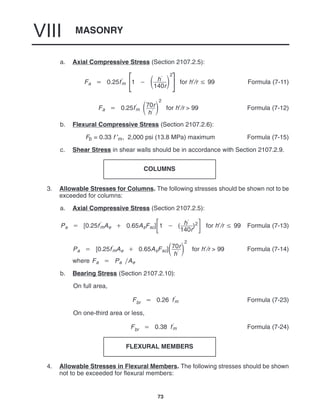 MASONRY
VIII
73
a. Axial Compressive Stress (Section 2107.2.5):
Fa  0.25f
m 


1   h
140r

2



for h′/r  99 Formula (7-11)
Fa  0.25f
m 70r
h

2
for h′/r > 99 Formula (7-12)
b. Flexural Compressive Stress (Section 2107.2.6):
Fb = 0.33 f ′m, 2,000 psi (13.8 MPa) maximum Formula (7-15)
c. Shear Stress in shear walls should be in accordance with Section 2107.2.9.
COLUMNS
3. Allowable Stresses for Columns. The following stresses should be shown not to be
exceeded for columns:
a. Axial Compressive Stress (Section 2107.2.5):
Pa  [0.25f
mAe  0.65AsFsc]1  ( h
140r
)2 for h′/r  99 Formula (7-13)
Pa  [0.25f
mAe  0.65AsFsc]70r
h

2
for h′/r > 99 Formula (7-14)
where Fa  Pa Ae
b. Bearing Stress (Section 2107.2.10):
On full area,
Fbr  0.26 f
m Formula (7-23)
On one-third area or less,
Fbr  0.38 f
m Formula (7-24)
FLEXURAL MEMBERS
4. Allowable Stresses in Flexural Members. The following stresses should be shown
not to be exceeded for flexural members:
 