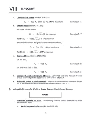 MASONRY
VIII
74
a. Compressive Stress (Section 2107.2.6):
Fb  0.33 f
m, 2,000 psi (13.8 MPa) maximum Formula (7-15)
b. Shear Stress (Section 2107.2.8):
No shear reinforcement,
Fv  1.0 f
m
 , 50 psi maximum Formula (7-17)
For SI: Fv  0.083 f
m
 , 345 kPa maximum
Shear reinforcement designed to take entire shear force,
Fv  3.0 f
m
 , 150 psi maximum Formula (7-18)
For SI: Fv  0.25 f
m
 , 1.0 MPa maximum
c. Bearing Stress (Section 2107.2.10):
On full area,
Fbr  0.26 f
m Formula (7-23)
On one-third area or less,
Fbr  0.38 f
m Formula (7-24)
5. Combined Axial and Flexural Stresses. Combined axial and flexural stresses
should be investigated in accordance with Section 2107.2.7.
6. Allowable Stress in Reinforcement. Stresses in reinforcement should be shown
not to exceed the allowable stresses set forth in Section 2107.2.11.
G. Allowable Stresses for Working Stress Design—Unreinforced Masonry
WALLS
1. Allowable Stresses for Walls. The following stresses should be shown not to be
exceeded for walls:
a. Axial Compressive Stress (Section 2107.3.2):
 