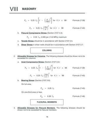 MASONRY
VIII
75
Fa  0.25 f
m 


1   h
140r

2



for hr  99 Formula (7-39)
Fa  0.25 f
m 70r
h

2
for hr  99 Formula (7-40)
b. Flexural Compressive Stress (Section 2107.3.3):
Fb  0.33 f
m, 2,000 psi (13.8 MPa) maximum
c. Tensile Stress should be in accordance with Section 2107.3.5.
d. Shear Stress in shear walls should be in accordance with Section 2107.3.7.
COLUMNS
2. Allowable Stresses for Columns. The following stresses should be shown not to be
exceeded for columns:
a. Axial Compressive Stress (Section 2107.3.2):
Fa  0.25 f
m 


1   h
140r

2



for hr  99 Formula (7-39)
Fa  0.25 f
m 70r
h

2
for hr  99 Formula (7-40)
b. Bearing Stress (Section 2107.3.8):
On full area,
Fbr  0.26 f
m Formula (7-45)
On one-third area or less,
Fbr  0.38 f
m Formula (7-46)
FLEXURAL MEMBERS
3. Allowable Stresses for Flexural Members. The following stresses should be
shown not to be exceeded for flexural members:
 