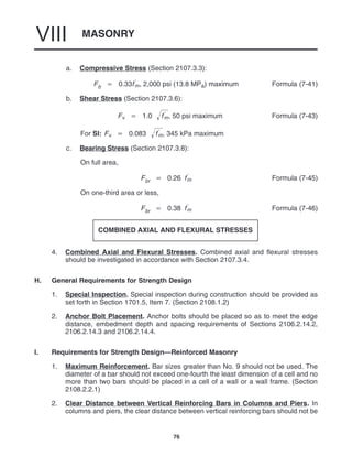 MASONRY
VIII
76
a. Compressive Stress (Section 2107.3.3):
Fb  0.33f
m, 2,000 psi (13.8 MPa) maximum Formula (7-41)
b. Shear Stress (Section 2107.3.6):
Fv  1.0 f
m
 , 50 psi maximum Formula (7-43)
For SI: Fv  0.083 f
m
 , 345 kPa maximum
c. Bearing Stress (Section 2107.3.8):
On full area,
Fbr  0.26 f
m Formula (7-45)
On one-third area or less,
Fbr  0.38 f
m Formula (7-46)
COMBINED AXIAL AND FLEXURAL STRESSES
4. Combined Axial and Flexural Stresses. Combined axial and flexural stresses
should be investigated in accordance with Section 2107.3.4.
H. General Requirements for Strength Design
1. Special Inspection. Special inspection during construction should be provided as
set forth in Section 1701.5, Item 7. (Section 2108.1.2)
2. Anchor Bolt Placement. Anchor bolts should be placed so as to meet the edge
distance, embedment depth and spacing requirements of Sections 2106.2.14.2,
2106.2.14.3 and 2106.2.14.4.
I. Requirements for Strength Design—Reinforced Masonry
1. Maximum Reinforcement. Bar sizes greater than No. 9 should not be used. The
diameter of a bar should not exceed one-fourth the least dimension of a cell and no
more than two bars should be placed in a cell of a wall or a wall frame. (Section
2108.2.2.1)
2. Clear Distance between Vertical Reinforcing Bars in Columns and Piers. In
columns and piers, the clear distance between vertical reinforcing bars should not be
 