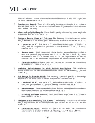 MASONRY
VIII
77
less than one and one-half times the nominal bar diameter, or less than 11/2 inches
(38 mm). (Section 2108.2.2.2)
3. Development Length. Plans should specify development lengths in accordance
with Section 2108.2.2.6. The minimum embedment length of reinforcement should
be 12 inches (305 mm).
4. Minimum Lap Splice Lengths. Plans should specify minimum lap splice lengths in
accordance with Section 2108.2.2.7.
5. Design of Beams, Piers and Columns. The following comments pertain to the
design requirements for beams, piers and columns as set forth in Section 2108.2.3:
a. Limitations on f ′m. The value of f ′m should not be less than 1,500 psi (10.3
MPa) and, for computational purposes, not more than 4,000 psi (27.6 MPa).
(Section 2108.2.3.1)
b. Reinforcement. Reinforcement should be detailed on the plans in accordance
with the general requirements set forth in Section 2108.2.3.7, beam
requirements set forth in Section 2108.2.3.10, pier requirements set forth in
Section 2108.2.3.11, and column requirements set forth in Section 2108.2.3.12.
c. Dimensional Limits. Beams, piers and columns should meet the dimensional
requirements of Section 2108.2.3.9.
6. Maximum Reinforcement for Walls Loaded Out-of-plane. The maximum
reinforcement ratio for walls loaded out-of-plane should not exceed 0.5ρb. (Section
2108.2.4.2)
7. Wall Design for In-plane Loads. The following comments pertain to the design
requirements for walls loaded in-plane as set forth in Section 2108.2.5:
a. Limitations on f ′m. The value of f ′m should not be less than 1,500 psi (10.3
MPa) nor greater than 4,000 psi (27.6 MPa). (Section 2108.2.5.1)
b. Reinforcement. Reinforcement should be detailed on the plans in accordance
with the requirements set forth in Section 2108.2.5.2.
c. Boundary Members. Boundary members should be provided in accordance
with Section 2108.2.5.6.
8. Design of Moment-resisting Wall Frames. The following comments pertain to the
design requirements for moment-resisting wall frames as set forth in Section
2108.2.6:
a. Dimensional Limits. Beams and piers should meet the dimensional
requirements of Section 2108.2.6.1.2. (See Figures V111-2 and V111-3.)
 