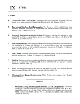STEEL
IX
1
IX. STEEL
A. Cold-formed Steel Construction. The design of cold-formed steel structural members
should be in accordance with Chapter 22, Division VI or VII. (Section 2205.4)
B. Cold-formed Stainless Steel Construction. The design of cold-formed stainless steel
structural members should be in accordance with approved national standards. See
Section 2202.2. (Section 2205.5)
C. Open-web Steel Joists and Joist Girders. The design, manufacture and use of steel
joist, K, LH and KLH series and joist girders should be in accordance with Chapter 22,
Division IX. (Section 2205.7)
D. Steel Storage Racks. Steel storage racks should be designed either in accordance with
the provisions of Chapter 22, Division X, or in accordance with the nonstructural
component provisions or the nonbuilding structure provisions of Chapter 16. (Section
2205.8, Tables 16-O and 16-P)
E. Steel Cables. Structural applications of steel cables for buildings should be in accordance
with the provisions of Chapter 22, Division XI. (Section 2205.9)
F. Welding. Welding procedures, welder qualification requirements and welding electrodes
should be in accordance with Chapter 22, Division II, III, VI or VII, and approved national
standards. (Section 2205.10)
G. Bolts. The use of high-strength A 325 and A 490 bolts should be in accordance with the
requirements of Chapter 22, Division II and III. (Section 2205.11)
H. Allowable Stress Design Requirements. (Note: Section references are from Chapter
22, Division III.)
GENERAL
1. American Society for Testing and Materials (ASTM) Designations. One of the
following ASTM designations should be specified for the structural steel: A 36, A 53
(Grade B), A 242, A 441, A 500, A 501, A 514, A 529, A 570 (Grades 40, 45 and 50),
A 572, A 588, A 606, A 607, A 618, A 709 or A 852. [Section 2208, AISC-ASD (1989),
Chapter A, Item 1a]
 