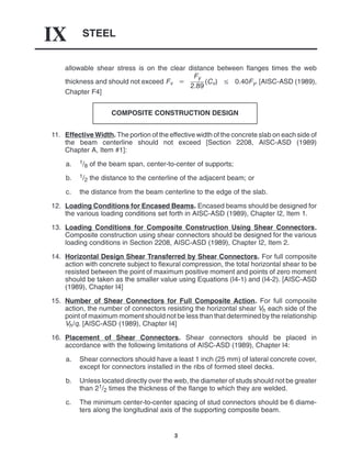 STEEL
IX
3
allowable shear stress is on the clear distance between flanges times the web
thickness and should not exceed Fv 
Fy
2.89
(Cv)  0.40Fy. [AISC-ASD (1989),
Chapter F4]
COMPOSITE CONSTRUCTION DESIGN
11. Effective Width. The portion of the effective width of the concrete slab on each side of
the beam centerline should not exceed [Section 2208, AISC-ASD (1989)
Chapter A, Item #1]:
a. 1/8 of the beam span, center-to-center of supports;
b. 1/2 the distance to the centerline of the adjacent beam; or
c. the distance from the beam centerline to the edge of the slab.
12. Loading Conditions for Encased Beams. Encased beams should be designed for
the various loading conditions set forth in AISC-ASD (1989), Chapter I2, Item 1.
13. Loading Conditions for Composite Construction Using Shear Connectors.
Composite construction using shear connectors should be designed for the various
loading conditions in Section 2208, AISC-ASD (1989), Chapter I2, Item 2.
14. Horizontal Design Shear Transferred by Shear Connectors. For full composite
action with concrete subject to flexural compression, the total horizontal shear to be
resisted between the point of maximum positive moment and points of zero moment
should be taken as the smaller value using Equations (I4-1) and (I4-2). [AISC-ASD
(1989), Chapter I4]
15. Number of Shear Connectors for Full Composite Action. For full composite
action, the number of connectors resisting the horizontal shear Vh each side of the
point of maximum moment should not be less than that determined by the relationship
Vh/q. [AISC-ASD (1989), Chapter I4]
16. Placement of Shear Connectors. Shear connectors should be placed in
accordance with the following limitations of AISC-ASD (1989), Chapter I4:
a. Shear connectors should have a least 1 inch (25 mm) of lateral concrete cover,
except for connectors installed in the ribs of formed steel decks.
b. Unless located directly over the web, the diameter of studs should not be greater
than 21/2 times the thickness of the flange to which they are welded.
c. The minimum center-to-center spacing of stud connectors should be 6 diame-
ters along the longitudinal axis of the supporting composite beam.
 