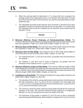 STEEL
IX
5
b. When the nominal depth of steel deck is 11/2 inches (38 mm) or greater, the
average width of the supported haunch or rib should not be less than 2 inches
(51 mm) for the first stud in the transverse row, plus four stud diameters for each
additional stud.
c. The allowable horizontal shear load per stud connector q should be the value
stipulated in Section I4 except when the ratio wr/hr is less than 1.5, in which case
the allowable load should be multiplied by the reduction factor determined by
Equation (15-2).
WELDS
20. Minimum Effective Throat Thickness of Partial-penetration Welds. The
minimum effective throat thickness of a partial-penetration groove weld should not be
less than specified in Table J2.3. [AISC-ASD (1989), Chapter J2, Item 1b]
21. Minimum Size of Fillet Welds. The minimum size of fillet welds should not be less
than specified in Table J2.4. [AISC-ASD (1989), Chapter J2, Item 2b]
22. Maximum Size of Fillet Welds. The maximum size of fillet welds along edges of
connected parts should be [AISC-ASD (1989), Chapter J2, Item 2b]:
a. For material less than 1/4 inch (6.4 mm) thick, not greater than the thickness of
the material.
b. For material 1/4 inch (6.4 mm) or more in thickness, not greater than the
thickness of the material minus 1/16 inch (1.6 mm).
23. Minimum Effective Length of Fillet Welds. The minimum effective length of fillet
welds designed on the basis of strength should not be less than four times the nominal
size, or else the size of the weld should be considered not to exceed one-fourth of its
effective length. [AISC-ASD (1989), Chapter J2, Item 2b].
24. Limitations on Plug Welds. The following limitations for plug welds should be met
[AISC-ASD (1989), Chapter J2, Item 3b]:
a. The diameter of the hole for a plug weld should not be less than the thickness of
the part containing it, plus 5/16 inch (7.9 mm) rounded to the next larger odd
1/16 inch (1.6 mm), nor greater than the minimum diameter plus 1/8 inch (3.2 mm)
or 21/4 times the thickness of the weld.
b. The minimum center-to-center spacing of plug welds should be four times the
diameter of the hole. The minimum center-to-center spacing in a longitudinal
direction on any line should be two times the length of the slot.
c. The thickness of plug welds in material 5/8 inch (16 mm) or less in thickness
should be equal to the thickness of the material. In material over 5/8 inch (16 mm)
 