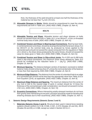 STEEL
IX
6
thick, the thickness of the weld should be at least one-half the thickness of the
material but not less than 5/8 inch (16 mm).
25. Allowable Stresses in Welds. Welds should be proportioned to meet the stress
requirements set forth in Table J2.5. [AISC-ASD (1989), Chapter J2, Item 4]
BOLTS
26. Allowable Tension and Shear. Allowable tension and shear stresses on bolts
should not exceed those set forth in Table J3.2, in ksi (N/mm2), of the un-threaded
nominal body area of bolts. [ASIC-ASD (1989), Chapter J3, Item 4)]
27. Combined Tension and Shear in Bearing-type Connections. Bearing-type bolts,
in combined tension and shear, should be so proportioned that the tension stress Ft in
ksi (N/mm2) on the nominal body area Ab produced by forces applied to the
connected parts should not exceed the values computed from the equations in Table
J3.3, where fv, the shear stress produced by the same forces, should not exceed the
value for shear given in Table J3.2. [AISC-ASD (1989), Chapter J3, Item 5)]
28. Combined Tension and Shear in Slip-critical Joints. For A 325 and A 490 bolts
used in slip-critical connections, the maximum shear stress allowed by Table J3.2
should be multiplied by the reduction factor (1  ftAb/Tb). [AISC-ASD (1989),
Chapter J3, Item 6]
29. Minimum Spacing. The distance between centers of standard, oversized or slotted
fastener holes should not be less than 22/3 times the nominal diameter of the fastener
or less than that required by AISC-ASD (1989), Chapter J3, Item 8.
30. Minimum Edge Distance. The distance from the center of a standard hole to an edge
of a connected part should not be less than the appropriate value from Table J3.5 or
from Equation (J3-6), as applicable. [AISC-ASD (1989), Chapter J3, Item 9]
31. Maximum Edge Distance and Spacing. The maximum distance from the center of
any rivet or bolt to the nearest edge of parts in contact should be 12 times the
thickness of the connected part under consideration, but should not exceed 6 inches
(152 mm). [AISC-ASD (1989), Chapter J3, Item 10]
32. Eccentric Connections. Where intersecting axially-stressed members do not have
their gravity axes intersecting at one point, provision should be made for bending and
shearing stresses due to their eccentricity. [AISC-ASD (1989), Chapter J5, Item 1]
I. Seismic Design Requirements (Seismic Zones 3 and 4)
1. Materials (Seismic Zones 3 and 4). Structural steel used in lateral-force-resisting
systems should conform to A 36, A 500, A 501, A 572 (Grades 42 and 50), A913
(Grades 50 and 65) or A 588, except as noted in Section 2213.4.1.
 