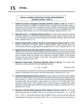 STEEL
IX
8
SPECIAL MOMENT-RESISTING FRAME REQUIREMENTS
(SEISMIC ZONES 3 AND 4)
7. Girder-to-column Connection Strength (Seismic Zones 3 and 4). Girder-to-
column connections in SMRFs should be shown, by approved cyclic test results or
calculation, to have the ability to sustain inelastic rotation and develop the strength
criteria of Section 2213.7.1.1, considering the effect of steel overstrength and strain
hardening. See Section 2213.4.2 for member strengths. (Section 2213.7.1.2)
8. Steel with Fy/Fu < 1.5 (Seismic Zones 3 and 4). For steel whose specified ultimate
strength is less than 1.5 times the specified yield strength, plastic hinges should not
form at locations in which the beam flange area has been reduced, such as for bolt
holes. (Section 2213.7.1.3)
9. Bolted Flange Plates of Beam Column Joints (Seismic Zones 3 and 4). SMRF
bolted connections of flange plates of beam-column joints should have the
net-to-gross area ratio Ae/Ag equal to or greater than 1.2 Fy/Fu. (Section 2213.7.1.3)
10. Required Panel Zone Strength (Seismic Zones 3 and 4). The panel zones of the
SMRF joints should have the strength to resist the shear induced by beam bending
moments due to gravity loads plus 1.85 times the prescribed seismic forces, but the
shear strength need not exceed that required to develop 0.8ΣMs of the girders
framing into the column flanges at the joint. See Section 2213.4.2 for member
strengths. (Section 2213.7.2.1)
11. Minimum Panel Zone Thickness (Seismic Zones 3 and 4). The panel zone
thickness tz should conform to the following formula:
tz  (dz + wz)/90 Formula (13-2)
For this purpose, tz should not include any double plate thickness unless the doubler
plate is connected to the column web with plug welds. (Section 2213.7.2.2)
12. Doubler Plates (Seismic Zones 3 and 4). Doubler plates provided to reduce SMRF
panel zone shear stress or to reduce the web depth thickness ratio should be placed
not more than 1/16 inch (1.6 mm) from the column web and should be welded across
the plate width, top and bottom, with at least a 3/16-inch (4.7 mm) fillet weld. They,
should be either butt or fillet welded to the column flanges to develop the shear
strength of the doubler plate. Weld strength should be as given in Section 2213.4.2.
(Section 2213.7.2.3)
13. Maximum Flange Width-thickness Ratio (Seismic Zones 3 and 4). The flange
width-thickness ratio of SMRF beams bf / 2tf should not exceed 52 Fy
 (For SI:
0.31 EFy
 ). The width-thickness ratio of SMRF column sections should meet the
requirements of Division III, Section 2251, N7 (i.e., bf /2tf should not exceed 8.5 for
 