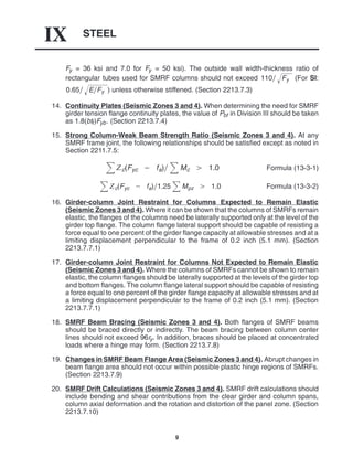 STEEL
IX
9
Fy = 36 ksi and 7.0 for Fy = 50 ksi). The outside wall width-thickness ratio of
rectangular tubes used for SMRF columns should not exceed 110 Fy
 (For SI:
0.65 EFy
 ) unless otherwise stiffened. (Section 2213.7.3)
14. Continuity Plates (Seismic Zones 3 and 4). When determining the need for SMRF
girder tension flange continuity plates, the value of Pbf in Division III should be taken
as 1.8(btf)Fyb. (Section 2213.7.4)
15. Strong Column-Weak Beam Strength Ratio (Seismic Zones 3 and 4). At any
SMRF frame joint, the following relationships should be satisfied except as noted in
Section 2211.7.5:
c(Fyc  fa) Mc  1.0 Formula (13-3-1)
c(Fyc  fa)1.25 Mpz  1.0 Formula (13-3-2)
16. Girder-column Joint Restraint for Columns Expected to Remain Elastic
(Seismic Zones 3 and 4). Where it can be shown that the columns of SMRFs remain
elastic, the flanges of the columns need be laterally supported only at the level of the
girder top flange. The column flange lateral support should be capable of resisting a
force equal to one percent of the girder flange capacity at allowable stresses and at a
limiting displacement perpendicular to the frame of 0.2 inch (5.1 mm). (Section
2213.7.7.1)
17. Girder-column Joint Restraint for Columns Not Expected to Remain Elastic
(Seismic Zones 3 and 4). Where the columns of SMRFs cannot be shown to remain
elastic, the column flanges should be laterally supported at the levels of the girder top
and bottom flanges. The column flange lateral support should be capable of resisting
a force equal to one percent of the girder flange capacity at allowable stresses and at
a limiting displacement perpendicular to the frame of 0.2 inch (5.1 mm). (Section
2213.7.7.1)
18. SMRF Beam Bracing (Seismic Zones 3 and 4). Both flanges of SMRF beams
should be braced directly or indirectly. The beam bracing between column center
lines should not exceed 96ry. In addition, braces should be placed at concentrated
loads where a hinge may form. (Section 2213.7.8)
19. Changes in SMRF Beam Flange Area (Seismic Zones 3 and 4). Abrupt changes in
beam flange area should not occur within possible plastic hinge regions of SMRFs.
(Section 2213.7.9)
20. SMRF Drift Calculations (Seismic Zones 3 and 4). SMRF drift calculations should
include bending and shear contributions from the clear girder and column spans,
column axial deformation and the rotation and distortion of the panel zone. (Section
2213.7.10)
 
