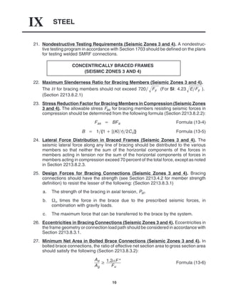 STEEL
IX
10
21. Nondestructive Testing Requirements (Seismic Zones 3 and 4). A nondestruc-
tive testing program in accordance with Section 1703 should be defined on the plans
for testing welded SMRF connections.
CONCENTRICALLY BRACED FRAMES
(SEISMIC ZONES 3 AND 4)
22. Maximum Slenderness Ratio for Bracing Members (Seismic Zones 3 and 4).
The l/r for bracing members should not exceed 720 Fy
 (For SI: 4.23 EFy
 ).
(Section 2213.8.2.1)
23. Stress Reduction Factor for Bracing Members in Compression (Seismic Zones
3 and 4). The allowable stress Fas for bracing members resisting seismic forces in
compression should be determined from the following formula (Section 2213.8.2.2):
Fas  BFa Formula (13-4)
B  1{1  [(Klr)2Cc]} Formula (13-5)
24. Lateral Force Distribution in Braced Frames (Seismic Zones 3 and 4). The
seismic lateral force along any line of bracing should be distributed to the various
members so that neither the sum of the horizontal components of the forces in
members acting in tension nor the sum of the horizontal components of forces in
members acting in compression exceed 70 percent of the total force, except as noted
in Section 2213.8.2.3.
25. Design Forces for Bracing Connections (Seismic Zones 3 and 4). Bracing
connections should have the strength (see Section 2213.4.2 for member strength
definition) to resist the lesser of the following: (Section 2213.8.3.1)
a. The strength of the bracing in axial tension, Pst.
b.  times the force in the brace due to the prescribed seismic forces, in
combination with gravity loads.
c. The maximum force that can be transferred to the brace by the system.
26. Eccentricities in Bracing Connections (Seismic Zones 3 and 4). Eccentricities in
the frame geometry or connection load path should be considered in accordance with
Section 2213.8.3.1.
27. Minimum Net Area in Bolted Brace Connections (Seismic Zones 3 and 4). In
bolted brace connections, the ratio of effective net section area to gross section area
should satisfy the following (Section 2213.8.3.2):
Ae
Ag
 1.2F *
Fu
Formula (13-6)
 