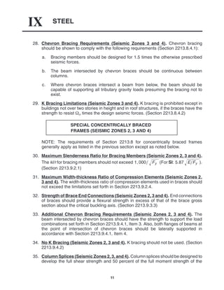 STEEL
IX
11
28. Chevron Bracing Requirements (Seismic Zones 3 and 4). Chevron bracing
should be shown to comply with the following requirements (Section 2213.8.4.1):
a. Bracing members should be designed for 1.5 times the otherwise prescribed
seismic forces.
b. The beam intersected by chevron braces should be continuous between
columns.
c. Where chevron braces intersect a beam from below, the beam should be
capable of supporting all tributary gravity loads presuming the bracing not to
exist.
29. K Bracing Limitations (Seismic Zones 3 and 4). K bracing is prohibited except in
buildings not over two stories in height and in roof structures, if the braces have the
strength to resist  times the design seismic forces. (Section 2213.8.4.2)
SPECIAL CONCENTRICALLY BRACED
FRAMES (SEISMIC ZONES 2, 3 AND 4)
NOTE: The requirements of Section 2213.8 for concentrically braced frames
generally apply as listed in the previous section except as noted below.
30. Maximum Slenderness Ratio for Bracing Members (Seismic Zones 2, 3 and 4).
The kl/r for bracing members should not exceed 1, 000 Fy
 (For SI: 5.87 EFy
 ).
(Section 2213.9.2.1)
31. Maximum Width-thickness Ratio of Compression Elements (Seismic Zones 2,
3 and 4). The width-thickness ratio of compression elements used in braces should
not exceed the limitations set forth in Section 2213.9.2.4.
32. Strength of Brace End Connections (Seismic Zones 2, 3 and 4). End connections
of braces should provide a flexural strength in excess of that of the brace gross
section about the critical buckling axis. (Section 2213.9.3.3)
33. Additional Chevron Bracing Requirements (Seismic Zones 2, 3 and 4). The
beam intersected by chevron braces should have the strength to support the load
combinations set forth in Section 2213.9.4.1, Item 3. Also, both flanges of beams at
the point of intersection of chevron braces should be laterally supported in
accordance with Section 2213.9.4.1, Item 4.
34. No K Bracing (Seismic Zones 2, 3 and 4). K bracing should not be used. (Section
2213.9.4.2)
35. Column Splices (Seismic Zones 2, 3, and 4). Column splices should be designed to
develop the full shear strength and 50 percent of the full moment strength of the
 