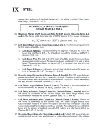 STEEL
IX
12
section. Also, column splices should be located in the middle one-third of the column
clear height. (Section 2213.9.5)
ECCENTRICALLY BRACED FRAMES (EBF)
(SEISMIC ZONES 2, 3 AND 4)
36. Maximum Flange Width-thickness Ratio for EBF Beams (Seismic Zones 2, 3
and 4). The flange width-thickness ratio of SMRF beams, bf /2tf, should not exceed
52 Fy
 (For SI: 0.31 EFy
 ). (Section 2213.10.2)
37. Link Beam Requirements (Seismic Zones 2, 3 and 4). The following requirements
for link beams should be met:
a. Link Beam Rotation. The rotation of the link segment relative to the rest of the
beam at a total frame drift of ∆m should not exceed the limitations set forth in
Section 2213.10.4.
b. Link Beam Web. The web of the link beam should be single thickness without
doubler plate reinforcement. No openings should be placed in the web of a link
beam. The web shear should not exceed 0.8Vs under prescribed lateral forces.
(Section 2213.10.5)
c. Link Beam Stiffeners. Link beams should have full-depth web stiffeners as set
forth in Sections 2213.10.7 through 2213.10.11.
38. Brace-to-beam Connections (Seismic Zones 2, 3 and 4). The EBF brace-to-beam
connections should develop the compression strength of the brace and transfer this
force to the beam web. No part of the brace-to-beam connection should extend into
the web area of a link beam. (Section 2213.10.6)
39. Link Beam Length (Seismic Zones 2, 3 and 4). The length of link beam connected
to columns should not exceed 1.6 Ms/Vs. (Section 2213.10.12)
40. Link Beam to Column Flange Connection (Seismic Zones 2, 3 and 4). Where a
link beam is connected to the column flange, the beam flange should have
full-penetration welds to the column. (Section 2213.10.12, Item 1)
41. Link Beam to Column Web Connection (Seismic Zones 2, 3 and 4). Where the
link beam is connected to the column web, the beam flanges should have
full-penetration welds to the connection plates and the web connection should be
welded to develop the link beam web shear strength. Also, rotation between the link
beam and the column should not exceed 0.015 radians at a total frame drift of ∆m.
(Section 2213.10.12, Item 2)
42. Brace and Beam Strengths (Seismic Zones 2, 3 and 4). Each EBF brace and beam
outside the link should have axial strength or reduced flexural strength, Mrs, at least
 