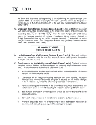 STEEL
IX
13
1.5 times the axial force corresponding to the controlling link beam strength (see
Section 2213.4.2 for member strength definition). Columns should be designed to
remain elastic at 1.25 times the strength of the EBF bay. (Sections 2213.10.13 and
2213.10.14)
43. Bracing of Beam Flanges (Seismic Zones 2, 3 and 4). Top and bottom flanges of
EBF beams should be laterally braced at the ends of link beams and at intervals not
exceeding 76 Fy
 (For SI: 0.45 EFy
 ) times the beam flange width. End bracing
should be designed to resist 6.0 percent of the beam flange strength, defined as
Fy bf tf. Intermediate bracing should be designed to resist 1.0 percent of the beam
flange force at the brace point, using the link beam strength determined in Section
2213.10.13. (Section 2213.10.18)
STUD WALL SYSTEMS
(SEISMIC ZONES 3 AND 4)
44. Limitations on Stud Wall Systems (Seismic Zones 3 and 4). Stud wall systems
should not be used to resist the specified seismic forces in buildings over five stories
in height. (Section 2220.1)
45. Requirements for Stud Wall Systems (Seismic Zones 3 and 4). Stud wall systems
designed to resist seismic forces should meet the following requirements of Section
2220.1 in addition to the requirements of Section 2219.
a. Boundary members, chords and collectors should be designed and detailed to
transmit the induced axial forces.
b. Connection of the diagonal bracing member, top chord splices, boundary
members and collectors should be designed to develop the full tensile strength
of the member or o times the otherwise prescribed seismic forces.
c. Vertical and diagonal members of the braced bay should be anchored so the
bottom track is not required to resist uplift forces by bending of the track web.
d. Both flanges of studs in a bracing panel should be braced to prevent lateral
torsional buckling.
e. Screws should not be used to resist lateral forces by pullout resistance.
f. Provision should be made for pretensioning or other methods of installation of
tension-only bracing to guard against loose diagonal straps.
 