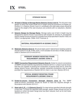 STEEL
IX
14
STORAGE RACKS
46. W Used in Design of Storage Racks (Seismic Zones 3 and 4). The W used in the
design of racks over 8 feet (2438 mm) in height using the provisions of Chapter 22,
Division X, in Seismic Zones 3 and 4 in wholesale and retail sales areas should be
equal to the weight of the rack structure and contents with no reductions. (Section
2205.8)
47. Seismic Design for Storage Racks. Storage racks over 6 feet in height may be
designed for seismic forces in accordance with Chapter 22, Division X, provided the
seismic design forces are equal to or greater than those specified in Section 1632.2 or
1634.2, as appropriate. (Table 16-O, Footnote 4)
MATERIAL REQUIREMENTS IN SEISMIC ZONE 2
48. Materials (Seismic Zone 2). Structural steel used in lateral-force-resisting systems
should conform to A 36, A 500, A 501, A 572 (Grades 42 and 50) or A 588, except as
noted in Sections 2213.4 and 2214.3.
ORDINARY MOMENT-RESISTING FRAME
REQUIREMENT (SEISMIC ZONE 2)
49. OMRF Connection Requirement (Seismic Zone 2). Girder-to-column connections
of OMRFs should meet the requirements of Section 2214.5.1 unless it can be shown
that they are capable of resisting the combination of gravity loads and  times the
design seismic forces. Alternatively, partially restrained connections may be used
provided the requirements of Section 2214.4, Item 3, are met. (Section 2214.4)
SPECIAL MOMENT-RESISTING FRAME
REQUIREMENTS (SEISMIC ZONE 2)
50. Girder-to-column Connection Strength (Seismic Zone 2). The SMRF
girder-to-column connection should be shown to have the required strength in
accordance with Section 2214.5.1.
51. Steel with Fy/Fu < 1.5 (Seismic Zone 2). For steel whose specified ultimate strength
is less than 1.5 times the specified yield strength, plastic hinges should not form at
locations in which the beam flange area has been reduced, such as for bolt holes.
(Section 2214.5.1.4)
 