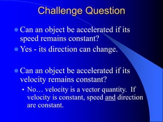 Challenge Question
 Can an object be accelerated if its
speed remains constant?
 Yes - its direction can change.
 Can an object be accelerated if its
velocity remains constant?
• No… velocity is a vector quantity. If
velocity is constant, speed and direction
are constant.
 