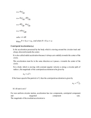 When
Centripetal Acceleration(ac)
Is the acceleration possessed by the body which is moving around the circular track and
always directedtowards the center.
It is also called radial acceleration because it always acts radially towards the center of the
circle.
This acceleration must be in the same direction as it passes e towards the center of the
circle.
For a body which is moving with constant angular velocity ω along a circular path of
radius r, the magnitude of the centripetal accelerationto be given by
If the linear speedof the particle is V, then the centripetal accelerationis given by
It’s SI unit is m/s2
For non uniform circular motion, acceleration has two components, centripetal component
and tangential component (at).
The magnitude of the resultant accelerationis
 