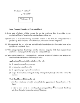 Workdone F.S Cos
=
Some CommonExamples of Centripetal Force
(i) In the case of planets orbiting around the sun the centripetal force is provided by the
gravitational force of attractionbetweenthe planets and the sun.
(ii) In the case of an electron moving around the nucleus of the atom, the centripetal force is
provided by the electrostatic force of attractionbetweenthe electronand proton.
(iii) When a particle tied to a string and whirled in a horizontal circle then the tension in the string
provides the centripetal force.
(iv) When charged particle describing a circular path in a magnetic field, then magnetic force
exertedona charged particle that set up the centripetal force.
(v) When a vehicle moves in a circular path on a level road the force of lateral friction between the
wheels and the road provides the centripetal force.
ApplicationofCentripetal force inEveryDay Life
(a) In separatinghoney from bees wax
(b) In separating cream from milk
(c) In separatingsugar crystals from molasses
(d) In spin drier machines, water particles fly off tangentially through holes in the wall of the
machine.
Centrifugal Force (Fictitious Force)
Is the force which does not really act on a body but appears due to the acceleration of the
frame
In order to move a body in a circular path, a centripetal force is required. This force
acts along the radius towards the centre of the circle.
 