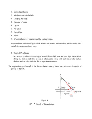 1. Conical pendulum
2. Motionina vertical circle
3. Loopingthe loop
4. Banking of roads
5. Cyclist
6. Motorist
7. Centrifuge
8. Rotor
9. Whirlingbucket of water around the vertical circle.
The centripetal and centrifugal forces balance each other and therefore; the net force on a
particle incircular motionis zero.
1. Conical Pendulum
Is a simple pendulum consisting of a small heavy bob attached to a light inextensible
string, the bob is made to r evolve in a horizontal circle with uniform circular motion
about a vertical axis, such that the stringtraces out a cone.
The length of the pendulum is the distance between the point of suspension and the center of
gravity of the bob.
Figure 9
OA = , length of the pendulum
 